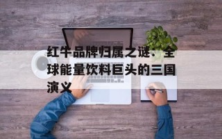 红牛品牌归属之谜：全球能量饮料巨头的三国演义