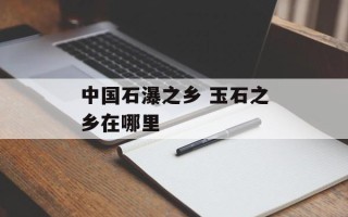中国石瀑之乡 玉石之乡在哪里