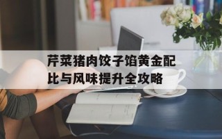 芹菜猪肉饺子馅黄金配比与风味提升全攻略