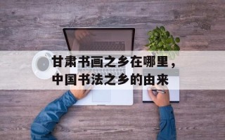 甘肃书画之乡在哪里，中国书法之乡的由来