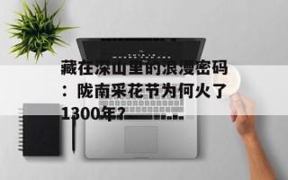 藏在深山里的浪漫密码：陇南采花节为何火了1300年？