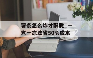薯条怎么炸才酥脆_一煮一冻法省50%成本