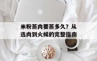 米粉蒸肉要蒸多久？从选肉到火候的完整指南