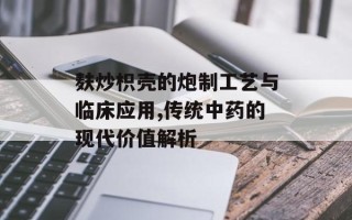 麸炒枳壳的炮制工艺与临床应用,传统中药的现代价值解析