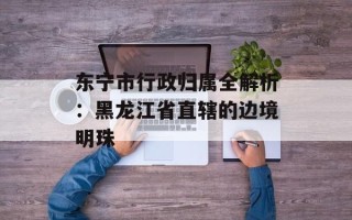 东宁市行政归属全解析：黑龙江省直辖的边境明珠