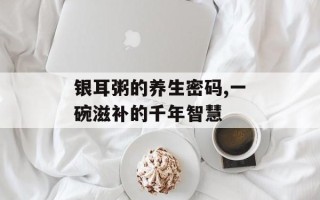 银耳粥的养生密码,一碗滋补的千年智慧