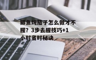 鲫鱼炖茄子怎么做才不腥？3步去腥技巧+1小时省时秘诀