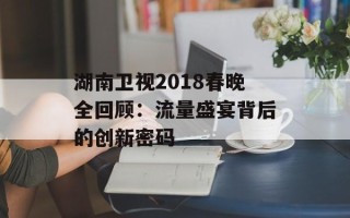 湖南卫视2018春晚全回顾：流量盛宴背后的创新密码