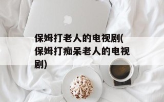 保姆打老人的电视剧(保姆打痴呆老人的电视剧)