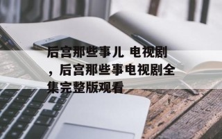 后宫那些事儿 电视剧，后宫那些事电视剧全集完整版观看