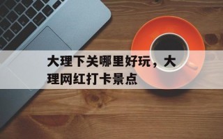 大理下关哪里好玩，大理网红打卡景点