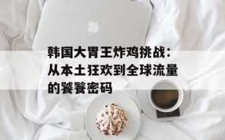 韩国大胃王炸鸡挑战：从本土狂欢到全球流量的饕餮密码