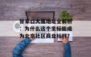 甘家口大厦地址全解析：为什么这个坐标能成为北京社区商业标杆？
