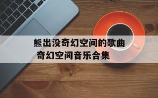 熊出没奇幻空间的歌曲 奇幻空间音乐合集
