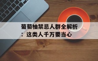 葡萄柚禁忌人群全解析：这类人千万要当心