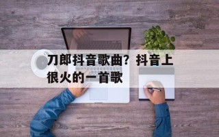 刀郎抖音歌曲？抖音上很火的一首歌
