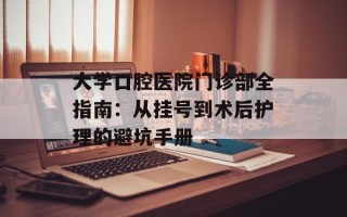 大学口腔医院门诊部全指南：从挂号到术后护理的避坑手册