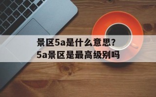 景区5a是什么意思？5a景区是最高级别吗