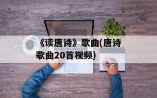 《读唐诗》歌曲(唐诗歌曲20首视频)