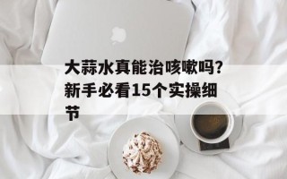 大蒜水真能治咳嗽吗？新手必看15个实操细节