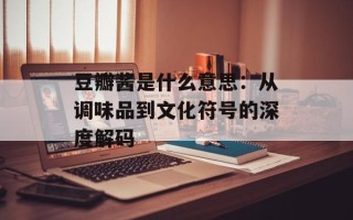豆瓣酱是什么意思：从调味品到文化符号的深度解码