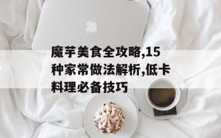 魔芋美食全攻略,15种家常做法解析,低卡料理必备技巧