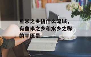 鱼米之乡指什么流域，有鱼米之乡和水乡之称的平原是