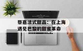蔡嘉法式甜品：在上海遇见巴黎的甜蜜革命