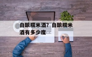 自酿糯米酒？自酿糯米酒有多少度