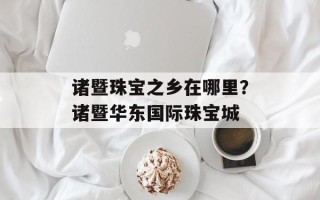 诸暨珠宝之乡在哪里？诸暨华东国际珠宝城