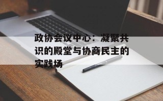政协会议中心：凝聚共识的殿堂与协商民主的实践场