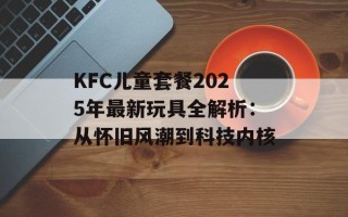 KFC儿童套餐2025年最新玩具全解析：从怀旧风潮到科技内核