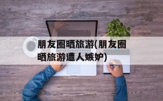 朋友圈晒旅游(朋友圈晒旅游遭人嫉妒)