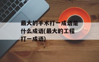 最大的手术打一成语是什么成语(最大的工程打一成语)