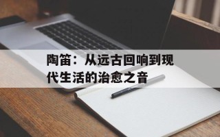 陶笛：从远古回响到现代生活的治愈之音