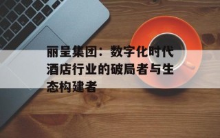 丽呈集团：数字化时代酒店行业的破局者与生态构建者