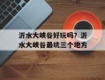 沂水大峡谷好玩吗？沂水大峡谷最坑三个地方