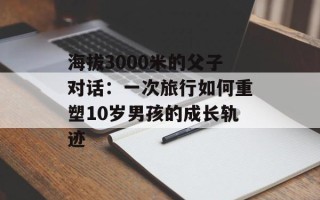 海拔3000米的父子对话：一次旅行如何重塑10岁男孩的成长轨迹