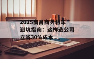 2025南昌商务租车避坑指南：这样选公司立省30%成本