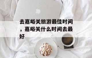 去嘉峪关旅游最佳时间，嘉峪关什么时间去最好