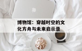 博物馆：穿越时空的文化方舟与未来启示录