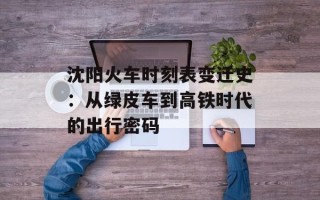 沈阳火车时刻表变迁史：从绿皮车到高铁时代的出行密码