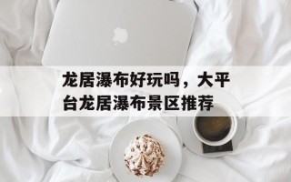 龙居瀑布好玩吗，大平台龙居瀑布景区推荐