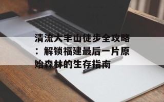 清流大丰山徒步全攻略：解锁福建最后一片原始森林的生存指南