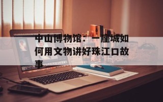 中山博物馆：一座城如何用文物讲好珠江口故事