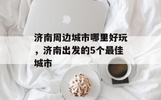 济南周边城市哪里好玩，济南出发的5个最佳城市
