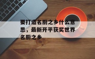要打造名厨之乡什么意思，最新开平获奖世界名厨之乡