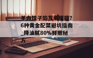 羊肉饺子馅发柴腥膻？6种黄金配菜避坑指南_降油腻80%鲜嫩秘方