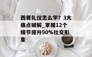 西餐礼仪怎么学？3大痛点破解_掌握12个细节提升90%社交形象