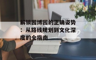 解锁园博园的正确姿势：从路线规划到文化深度的全指南
